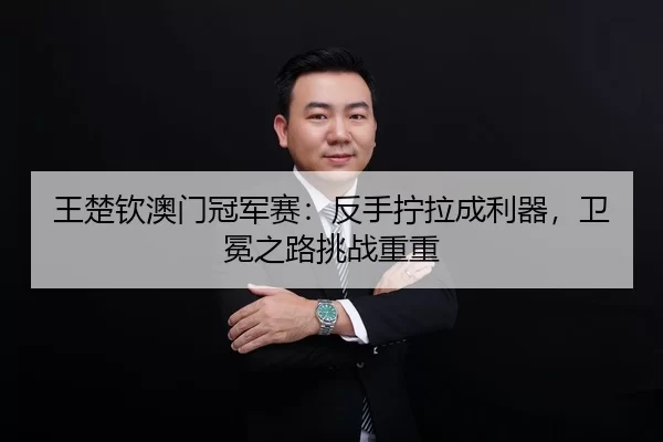 王楚钦澳门冠军赛：反手拧拉成利器，卫冕之路挑战重重