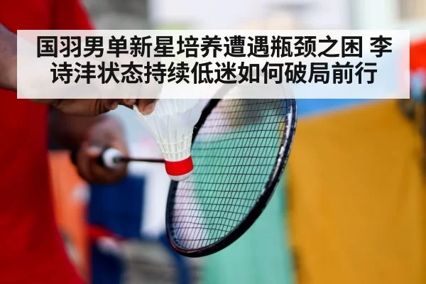 国羽男单新星培养遭遇瓶颈之困 李诗沣状态持续低迷如何破局前行
