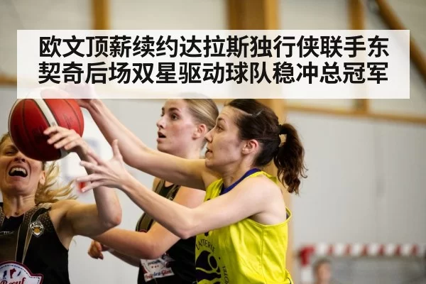 欧文顶薪续约达拉斯独行侠联手东契奇后场双星驱动球队稳冲总冠军